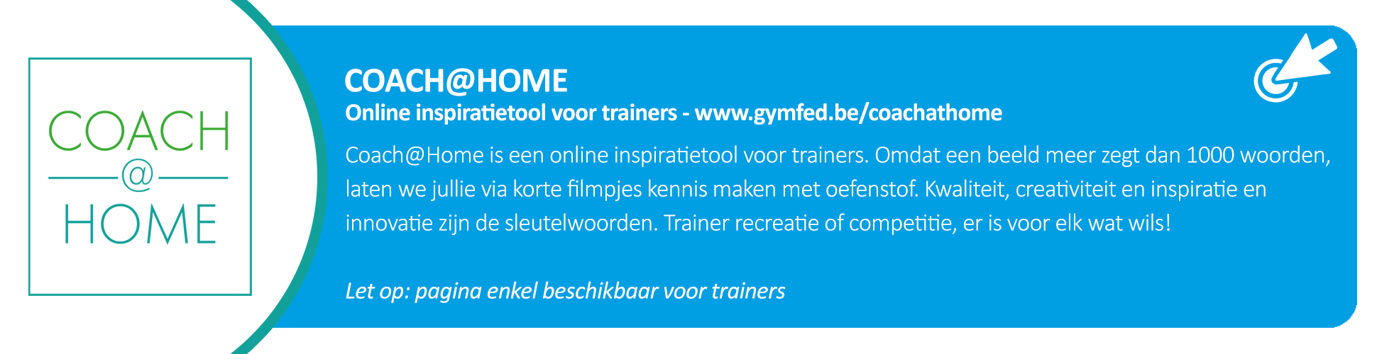 Coach@Home is een online inspiratietool voor trainers. Omdat een beeld meer zegt dan 1000 woorden, laten we jullie via korte filmpjes kennis maken met oefenstof
